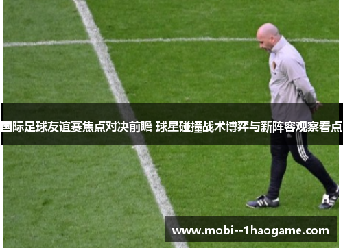 国际足球友谊赛焦点对决前瞻 球星碰撞战术博弈与新阵容观察看点