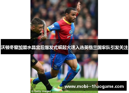沃顿冬窗加盟水晶宫后爆发式崛起火速入选英格兰国家队引发关注